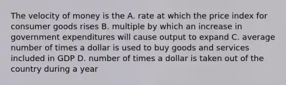 The velocity of money is the A. rate at which the price index for consumer goods rises B. multiple by which an increase in government expenditures will cause output to expand C. average number of times a dollar is used to buy goods and services included in GDP D. number of times a dollar is taken out of the country during a year