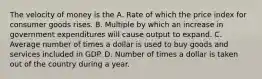 The velocity of money is the A. Rate of which the price index for consumer goods rises. B. Multiple by which an increase in government expenditures will cause output to expand. C. Average number of times a dollar is used to buy goods and services included in GDP. D. Number of times a dollar is taken out of the country during a year.