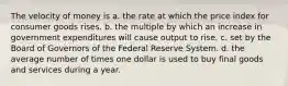 The velocity of money is a. the rate at which the price index for consumer goods rises. b. the multiple by which an increase in government expenditures will cause output to rise. c. set by the Board of Governors of the Federal Reserve System. d. the average number of times one dollar is used to buy final goods and services during a year.