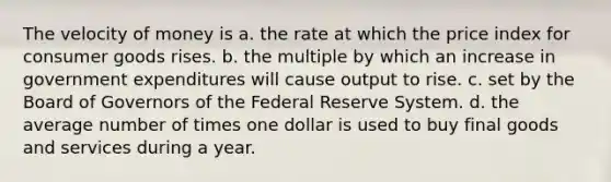 The velocity of money is a. the rate at which the price index for consumer goods rises. b. the multiple by which an increase in government expenditures will cause output to rise. c. set by the Board of Governors of the Federal Reserve System. d. the average number of times one dollar is used to buy final goods and services during a year.