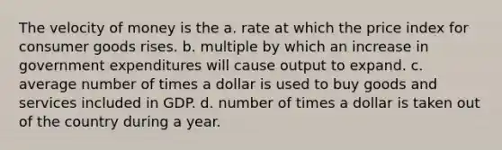 The velocity of money is the a. rate at which the price index for consumer goods rises. b. multiple by which an increase in government expenditures will cause output to expand. c. average number of times a dollar is used to buy goods and services included in GDP. d. number of times a dollar is taken out of the country during a year.