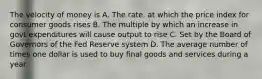 The velocity of money is A. The rate. at which the price index for consumer goods rises B. The multiple by which an increase in govt expenditures will cause output to rise C. Set by the Board of Governors of the Fed Reserve system D. The average number of times one dollar is used to buy final goods and services during a year