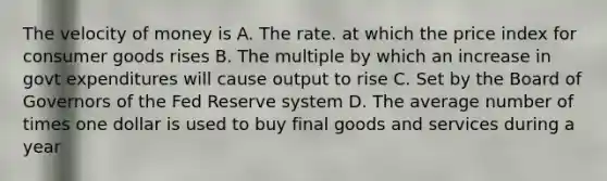 The velocity of money is A. The rate. at which the price index for consumer goods rises B. The multiple by which an increase in govt expenditures will cause output to rise C. Set by the Board of Governors of the Fed Reserve system D. The average number of times one dollar is used to buy final goods and services during a year