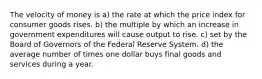 The velocity of money is a) the rate at which the price index for consumer goods rises. b) the multiple by which an increase in government expenditures will cause output to rise. c) set by the Board of Governors of the Federal Reserve System. d) the average number of times one dollar buys final goods and services during a year.