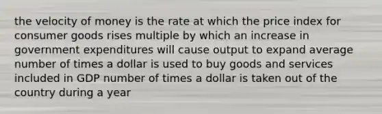 the velocity of money is the rate at which the price index for consumer goods rises multiple by which an increase in government expenditures will cause output to expand average number of times a dollar is used to buy goods and services included in GDP number of times a dollar is taken out of the country during a year