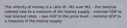 The velocity of money is a ratio of - M1 over M2. - the nominal interest rate to a measure of the money supply. - nominal GDP to real interest rates. - real GDP to the price level. - nominal GDP to a measure of the money supply.