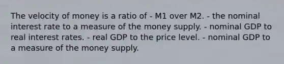 The velocity of money is a ratio of - M1 over M2. - the nominal interest rate to a measure of the money supply. - nominal GDP to real interest rates. - real GDP to the price level. - nominal GDP to a measure of the money supply.