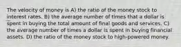 The velocity of money is A) the ratio of the money stock to interest rates. B) the average number of times that a dollar is spent in buying the total amount of final goods and services. C) the average number of times a dollar is spent in buying financial assets. D) the ratio of the money stock to high-powered money.