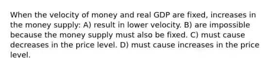 When the velocity of money and real GDP are fixed, increases in the money supply: A) result in lower velocity. B) are impossible because the money supply must also be fixed. C) must cause decreases in the price level. D) must cause increases in the price level.