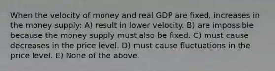 When the velocity of money and real GDP are fixed, increases in the money supply: A) result in lower velocity. B) are impossible because the money supply must also be fixed. C) must cause decreases in the price level. D) must cause fluctuations in the price level. E) None of the above.