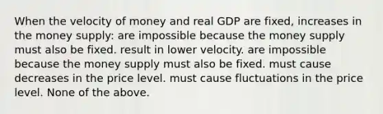 When the velocity of money and real GDP are fixed, increases in the money supply: are impossible because the money supply must also be fixed. result in lower velocity. are impossible because the money supply must also be fixed. must cause decreases in the price level. must cause fluctuations in the price level. None of the above.