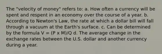 The "velocity of money" refers to: a. How often a currency will be spent and respent in an economy over the course of a year. b. According to Newton's Law, the rate at which a dollar bill will fall through a vacuum at the Earth's surface. c. Can be determined by the formula V = (P x M)/Q d. The average change in the exchange rates between the U.S. dollar and another currency during a year.