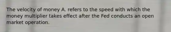 The velocity of money A. refers to the speed with which the money multiplier takes effect after the Fed conducts an open market operation.