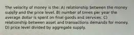 The velocity of money is the: A) relationship between the money supply and the price level. B) number of times per year the average dollar is spent on final goods and services. C) relationship between asset and transactions demands for money. D) price level divided by aggregate supply.