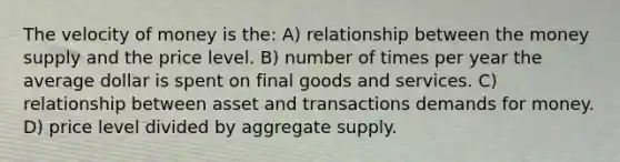 The velocity of money is the: A) relationship between the money supply and the price level. B) number of times per year the average dollar is spent on final goods and services. C) relationship between asset and transactions demands for money. D) price level divided by aggregate supply.