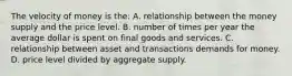 The velocity of money is the: A. relationship between the money supply and the price level. B. number of times per year the average dollar is spent on final goods and services. C. relationship between asset and transactions demands for money. D. price level divided by aggregate supply.