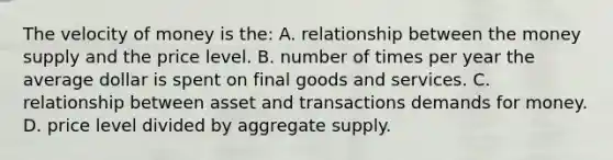 The velocity of money is the: A. relationship between the money supply and the price level. B. number of times per year the average dollar is spent on final goods and services. C. relationship between asset and transactions demands for money. D. price level divided by aggregate supply.