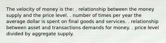 The velocity of money is the: . relationship between the money supply and the price level. . number of times per year the average dollar is spent on final goods and services. . relationship between asset and transactions demands for money. . price level divided by aggregate supply.