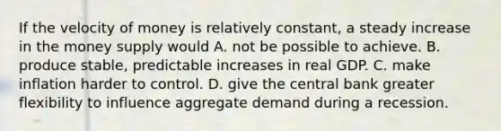 If the velocity of money is relatively constant, a steady increase in the money supply would A. not be possible to achieve. B. produce stable, predictable increases in real GDP. C. make inflation harder to control. D. give the central bank greater flexibility to influence aggregate demand during a recession.