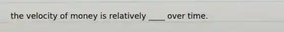 the velocity of money is relatively ____ over time.