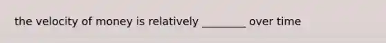 the velocity of money is relatively ________ over time