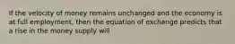 If the velocity of money remains unchanged and the economy is at full employment, then the equation of exchange predicts that a rise in the money supply will
