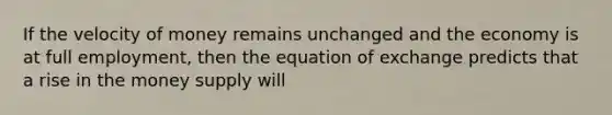 If the velocity of money remains unchanged and the economy is at full employment, then the equation of exchange predicts that a rise in the money supply will