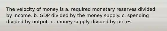 The velocity of money is a. required monetary reserves divided by income. b. GDP divided by the money supply. c. spending divided by output. d. money supply divided by prices.