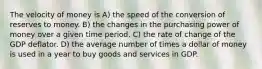 The velocity of money is A) the speed of the conversion of reserves to money. B) the changes in the purchasing power of money over a given time period. C) the rate of change of the GDP deflator. D) the average number of times a dollar of money is used in a year to buy goods and services in GDP.