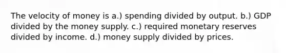 The velocity of money is a.) spending divided by output. b.) GDP divided by the money supply. c.) required monetary reserves divided by income. d.) money supply divided by prices.