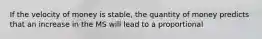 If the velocity of money is stable, the quantity of money predicts that an increase in the MS will lead to a proportional