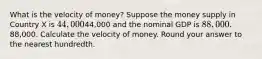 What is the velocity of money? Suppose the money supply in Country X is 44,00044,000 and the nominal GDP is 88,000.88,000. Calculate the velocity of money. Round your answer to the nearest hundredth.