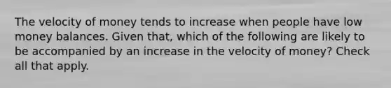 The velocity of money tends to increase when people have low money balances. Given that, which of the following are likely to be accompanied by an increase in the velocity of money? Check all that apply.