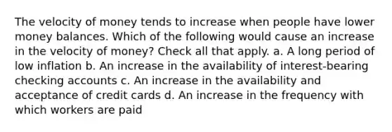 The velocity of money tends to increase when people have lower money balances. Which of the following would cause an increase in the velocity of money? Check all that apply. a. A long period of low inflation b. An increase in the availability of interest-bearing checking accounts c. An increase in the availability and acceptance of credit cards d. An increase in the frequency with which workers are paid