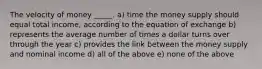 The velocity of money _____. a) time the money supply should equal total income, according to the equation of exchange b) represents the average number of times a dollar turns over through the year c) provides the link between the money supply and nominal income d) all of the above e) none of the above