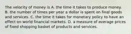 The velocity of money is A. the time it takes to produce money. B. the number of times per year a dollar is spent on final goods and services. C. the time it takes for monetary policy to have an effect on world financial markets. D. a measure of average prices of fixed shopping basket of products and services.