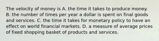 The velocity of money is A. the time it takes to produce money. B. the number of times per year a dollar is spent on final goods and services. C. the time it takes for monetary policy to have an effect on world financial markets. D. a measure of average prices of fixed shopping basket of products and services.