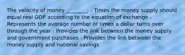 The velocity of money ________. - Times the money supply should equal real GDP according to the equation of exchange - Represents the average number of times a dollar turns over through the year - Provides the link between the money supply and government purchases - Provides the link between the money supply and national savings