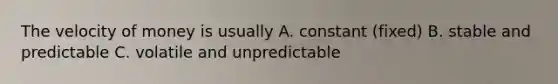 The velocity of money is usually A. constant (fixed) B. stable and predictable C. volatile and unpredictable