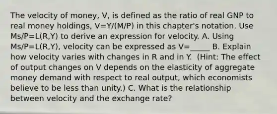 The velocity of​ money, V, is defined as the ratio of real GNP to real money​ holdings, V=Y/(M/P) in this​ chapter's notation. Use Ms/P=L(R,Y) to derive an expression for velocity. A. Using Ms/P=L(R,Y)​, velocity can be expressed as V=_____ B. Explain how velocity varies with changes in R and in Y. ​ (Hint: The effect of output changes on V depends on the elasticity of aggregate money demand with respect to real​ output, which economists believe to be less than​ unity.) C. What is the relationship between velocity and the exchange​ rate?