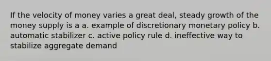 If the velocity of money varies a great deal, steady growth of the money supply is a a. example of discretionary monetary policy b. automatic stabilizer c. active policy rule d. ineffective way to stabilize aggregate demand