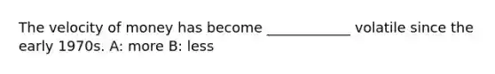 The velocity of money has become ____________ volatile since the early 1970s. A: more B: less