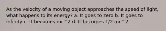 As the velocity of a moving object approaches the speed of light, what happens to its energy? a. It goes to zero b. It goes to infinity c. It becomes mc^2 d. It becomes 1/2 mc^2