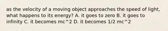 as the velocity of a moving object approaches the speed of light, what happens to its energy? A. it goes to zero B. it goes to infinity C. it becomes mc^2 D. it becomes 1/2 mc^2