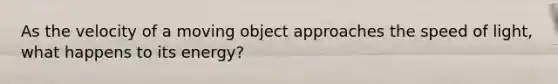 As the velocity of a moving object approaches the speed of light, what happens to its energy?