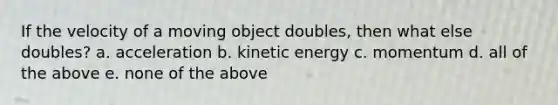 If the velocity of a moving object doubles, then what else doubles? a. acceleration b. kinetic energy c. momentum d. all of the above e. none of the above