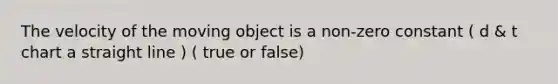 The velocity of the moving object is a non-zero constant ( d & t chart a straight line ) ( true or false)