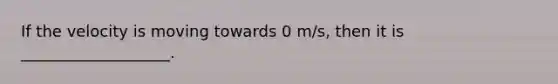 If the velocity is moving towards 0 m/s, then it is ___________________.