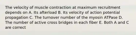 The velocity of muscle contraction at maximum recruitment depends on A. Its afterload B. Its velocity of action potential propagation C. The turnover number of the myosin ATPase D. The number of active cross bridges in each fiber E. Both A and C are correct