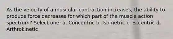 As the velocity of a muscular contraction increases, the ability to produce force decreases for which part of the muscle action spectrum? Select one: a. Concentric b. Isometric c. Eccentric d. Arthrokinetic